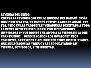 LEYENDA DEL CEIBO:Cuenta la leyenda que en las riberas del Paraná, vivía una indiecita fea, de rasgos toscos, llamada Anahí. Era fea, pero en las tardecitas veraniegas deleitaba a toda la gente de su tribu guaraní con sus canciones inspiradas en sus dioses y el amor a la tierra de la que eran dueños... Pero llegaron los invasores, esos valientes, atrevidos y aguerridos seres de piel blanca, que arrasaron las tribus y les arrebataron las tierras, los ídolos, y su libertad.