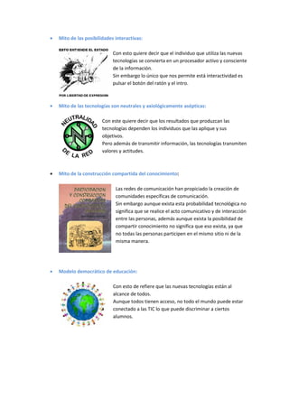 Mito de las posibilidades interactivas:

                         Con esto quiere decir que el individuo que utiliza las nuevas
                         tecnologías se convierta en un procesador activo y consciente
                         de la información.
                         Sin embargo lo único que nos permite está interactividad es
                         pulsar el botón del ratón y el intro.



Mito de las tecnologías son neutrales y axiológicamente asépticas:

                    Con este quiere decir que los resultados que produzcan las
                    tecnologías dependen los individuos que las aplique y sus
                    objetivos.
                    Pero además de transmitir información, las tecnologías transmiten
                    valores y actitudes.



Mito de la construcción compartida del conocimiento:

                          Las redes de comunicación han propiciado la creación de
                          comunidades específicas de comunicación.
                          Sin embargo aunque exista esta probabilidad tecnológica no
                          significa que se realice el acto comunicativo y de interacción
                          entre las personas, además aunque exista la posibilidad de
                          compartir conocimiento no significa que eso exista, ya que
                          no todas las personas participen en el mismo sitio ni de la
                          misma manera.




Modelo democrático de educación:

                         Con esto de refiere que las nuevas tecnologías están al
                         alcance de todos.
                         Aunque todos tienen acceso, no todo el mundo puede estar
                         conectado a las TIC lo que puede discriminar a ciertos
                         alumnos.
 