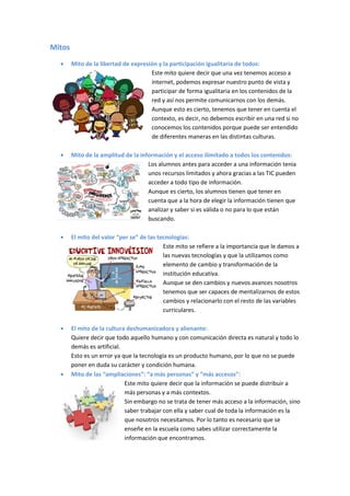 Mitos
        Mito de la libertad de expresión y la participación igualitaria de todos:
                                      Este mito quiere decir que una vez tenemos acceso a
                                      internet, podemos expresar nuestro punto de vista y
                                      participar de forma igualitaria en los contenidos de la
                                      red y así nos permite comunicarnos con los demás.
                                      Aunque esto es cierto, tenemos que tener en cuenta el
                                      contexto, es decir, no debemos escribir en una red si no
                                      conocemos los contenidos porque puede ser entendido
                                      de diferentes maneras en las distintas culturas.

        Mito de la amplitud de la información y el acceso ilimitado a todos los contenidos:
                                     Los alumnos antes para acceder a una información tenia
                                     unos recursos limitados y ahora gracias a las TIC pueden
                                     acceder a todo tipo de información.
                                     Aunque es cierto, los alumnos tienen que tener en
                                     cuenta que a la hora de elegir la información tienen que
                                     analizar y saber si es válida o no para lo que están
                                     buscando.

        El mito del valor “per se” de las tecnologías:
                                            Este mito se refiere a la importancia que le damos a
                                            las nuevas tecnologías y que la utilizamos como
                                            elemento de cambio y transformación de la
                                            institución educativa.
                                            Aunque se den cambios y nuevos avances nosotros
                                            tenemos que ser capaces de mentalizarnos de estos
                                            cambios y relacionarlo con el resto de las variables
                                            curriculares.

        El mito de la cultura deshumanizadora y alienante:
        Quiere decir que todo aquello humano y con comunicación directa es natural y todo lo
        demás es artificial.
        Esto es un error ya que la tecnología es un producto humano, por lo que no se puede
        poner en duda su carácter y condición humana.
        Mito de las “ampliaciones”: “a más personas” y “más accesos”:
                             Este mito quiere decir que la información se puede distribuir a
                             más personas y a más contextos.
                             Sin embargo no se trata de tener más acceso a la información, sino
                             saber trabajar con ella y saber cual de toda la información es la
                             que nosotros necesitamos. Por lo tanto es necesario que se
                             enseñe en la escuela como sabes utilizar correctamente la
                             información que encontramos.
 