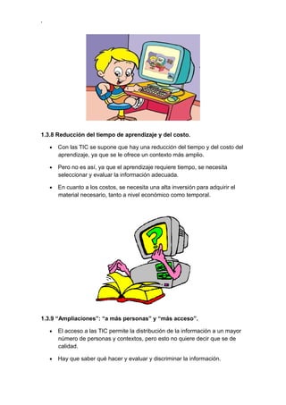 ,




1.3.8 Reducción del tiempo de aprendizaje y del costo.

    •   Con las TIC se supone que hay una reducción del tiempo y del costo del
        aprendizaje, ya que se le ofrece un contexto más amplio.

    •   Pero no es así, ya que el aprendizaje requiere tiempo, se necesita
        seleccionar y evaluar la información adecuada.

    •   En cuanto a los costos, se necesita una alta inversión para adquirir el
        material necesario, tanto a nivel económico como temporal.




1.3.9 “Ampliaciones”: “a más personas” y “más acceso”.

    •   El acceso a las TIC permite la distribución de la información a un mayor
        número de personas y contextos, pero esto no quiere decir que se de
        calidad.

    •   Hay que saber qué hacer y evaluar y discriminar la información.
 