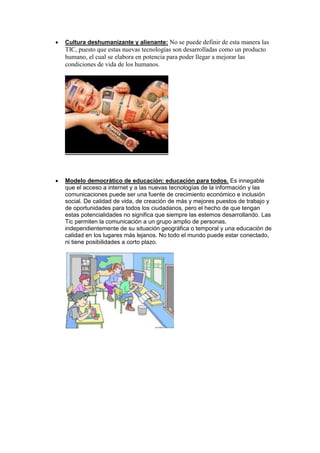    Cultura deshumanizante y alienante: No se puede definir de esta manera las
    TIC, puesto que estas nuevas tecnologías son desarrolladas como un producto
    humano, el cual se elabora en potencia para poder llegar a mejorar las
    condiciones de vida de los humanos.




   Modelo democrático de educación: educación para todos. Es innegable
    que el acceso a internet y a las nuevas tecnologías de la información y las
    comunicaciones puede ser una fuente de crecimiento económico e inclusión
    social. De calidad de vida, de creación de más y mejores puestos de trabajo y
    de oportunidades para todos los ciudadanos, pero el hecho de que tengan
    estas potencialidades no significa que siempre las estemos desarrollando. Las
    Tic permiten la comunicación a un grupo amplio de personas,
    independientemente de su situación geográfica o temporal y una educación de
    calidad en los lugares más lejanos. No todo el mundo puede estar conectado,
    ni tiene posibilidades a corto plazo.
 