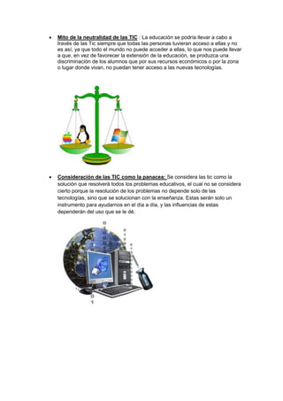    Mito de la neutralidad de las TIC : La educación se podría llevar a cabo a
    través de las Tic siempre que todas las personas tuvieran acceso a ellas y no
    es así, ya que todo el mundo no puede acceder a ellas, lo que nos puede llevar
    a que, en vez de favorecer la extensión de la educación, se produzca una
    discriminación de los alumnos que por sus recursos económicos o por la zona
    o lugar donde vivan, no puedan tener acceso a las nuevas tecnologías.




   Consideración de las TIC como la panacea: Se considera las tic como la
    solución que resolverá todos los problemas educativos, el cual no se considera
    cierto porque la resolución de los problemas no depende solo de las
    tecnologías, sino que se solucionan con la enseñanza. Estas serán solo un
    instrumento para ayudarnos en el día a día, y las influencias de estas
    dependerán del uso que se le dé.
 