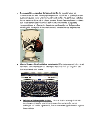   Construcción compartida del conocimiento: Se considera que las
    comunidades virtuales tienen páginas privadas y públicas, lo que implica que
    cualquiera puede poner una información será cierto o no, por lo que no todas
    las personas participan de la misma manera. Aparte, las principales funciones
    que estas tecnologías desarrollan son el almacenamiento, búsqueda y
    recuperación de la información. Aparte de que la existencia de los medios
    tecnológicos no implica el acto comunicativo o interactivo de las personas.




   Libertad de expresión e igualdad de participación. El hecho de poder acceder a la red
    libremente y a la información que ésta implica no quiere decir que tengamos total
    libertad para intervenir en ella.




       Existencia de la supertecnología. Todas las nuevas tecnologías son más
        potentes y mejor que las anteriormente existentes, por tanto, las nuevas
        tecnologías son las más significativas para alcanzar metas y para alcanzar objetivos
        de aprendizaje.
 