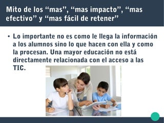 Mito de los “mas”, “mas impacto”, “mas
efectivo” y “mas fácil de retener”
● Lo importante no es como le llega la información
a los alumnos sino lo que hacen con ella y como
la procesan. Una mayor educación no está
directamente relacionada con el acceso a las
TIC.
 