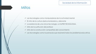 Mitos
 Las tecnologías como manipuladoras de la actividad mental
 El mito de la cultura deshumanizadora y alienante
 La existencia de una única tecnología. LA SUPER TECNOLOGIA.
 Mito de la sustitución del profesor
 Mito de la construcción compartida del conocimiento
 Las tecnologías como la panacea que resolverá todos los problemas educativos
Sociedad de la información
 
