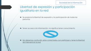 Libertad de expresión y participación
igualitaria en la red
 Se propicia la libertad de expresión y la participación de todas las
personas
 Tener acceso a la información, no significa tener conocimiento
 No debemos confundir, estar conectados con participar y tener la libertad
de intervenir en la red
Sociedad de la información
 