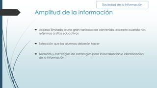 Amplitud de la información
 Acceso ilimitado a una gran variedad de contenido, excepto cuando nos
referimos a sitios educativos
 Selección que los alumnos deberán hacer
 Técnicas y estrategias de estrategias para la localización e identificación
de la información
Sociedad de la información
 