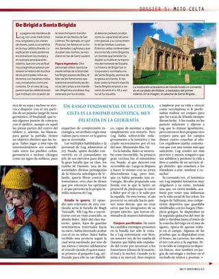 La pagana isla irlandesa de
Lug, con unas tradiciones
muy singulares y los clanes
de dioses, pasó a convertirse
en la muy católica Irlanda. La
explicación a esto podemos
encontrarla en los monjes y
en la propia jerarquía ecle-
siástica, que con una actitud
muy pragmática optaron por
revestir la historia de muchos
de los principales mitos au-
tóctonos con hazañas cristia-
nas y ensalzarlos como pre-
cursores. En el caso de Lug,
parece que las celebraciones
que instituyó con ocasión de
la cosecha fueron transfor-
madas en las ﬁestas de San
Lorenzo. Por ejemplo, en Lyon
(Francia), las ﬁestas en su ho-
nor, llamadas Lughnasa y que
duraban tres noches, se reci-
claron en las de Saint Laurent.
Figura legendaria. Otro
personaje céltico oportuna-
mente teñido de cristiandad
fue Brigid, esposa de Bres, el
líder de los fomorianos que
sobrevive enseñando las téc-
nicas del campo a los irlande-
ses. Brigid era una diosa muy
venerada por los druidas,
al atesorar poderes ocultos
como su capacidad de sana-
ción gracias a su conocimien-
to de las hierbas curativas.
Entre los celtas continentales
era conocida como Brigantia,
un nombre que también ha
dejado su huella en la toponi-
mia del noroeste de España.
La historia de Brigid fue in-
corporada o asimilada a la
de Santa Brígida, pionera de
la iglesia en Irlanda. El de-
bate sobre la historicidad de
Santa Brígida empezó a avi-
varse durante el s. XX y aún
no se ha resuelto.
sica de su arpa e incluso se atre-
vía a disputar con el rey parti-
das de un popular juego de mesa
germánico, el hnefataﬂ, que te-
nía algunos puntos de contacto
con el ajedrez, aunque en aquél
las piezas parten del centro del
tablero y, además, las blancas,
para ganar la partida, tienen
un objetivo distinto que las ne-
gras. Saber jugar a este tipo de
entretenimientos era conside-
rado entre los pueblos celtas,
germánicos e incluso vikingos
como un signo de nobleza, pues
requerían de comprensión es-
tratégica, un atributo regio muy
valioso para vencer en la guerra
que se avecinaba.
Las múltiples habilidades y la
juventud de Lug admiraron al
rey Nuada, quien decidió con-
vertirlo en el comandante en
jefe de sus ejércitos para dirigir
la gran batalla que su clan, los
tuatha dé Danann, una de las
sociedades divinas primigenias
de la Historia mitológica de Ir-
landa, quería librar contra los
fomorianos, otro clan de dioses
que por entonces los oprimían
y al que pertenecía la propia fa-
milia materna de Lug.
Estalla la guerra. El episo-
dio más relevante de esta con-
tienda sería la batalla de Magh
Tuireadh. Allí Lug iba a encon-
trarse con un viejo conocido, su
abuelo Balor, líder del clan ma-
terno, quien, lejos de guardar
sentimientos fraternales hacia
su nieto, había intentado acabar
con él en su niñez. Balor había
recibido una profecía según la
cual sería asesinado por uno de
sus nietos e intentó adelantarse
al oráculo siendo él quien mata-
se primero al pequeño Lug, uti-
lizando para ello su ojo diabóli-
a implorar por su vida y ofreció
como recompensa si le perdo-
naban realizar un conjuro para
que las vacas de Irlanda siempre
dieran leche. A los tuatha no les
pareció suﬁciente y dijeron a
Lug que lo matase igualmente,
pero entonces Bres propuso otro
conjuro para que los campos
diesen cuatro cosechas al año.
Los orgullosos tuatha contesta-
ron que con una tenían más que
suﬁciente. Lug resultó ser más
previsor y menos vengativo que
sus súbditos y perdonó la vida a
Bres a cambio de un servicio al-
go distinto: que enseñara a los
irlandeses a arar, sembrar y co-
sechar.
Ya coronado rey, el fantástico
rey Lug impulsó iniciativas muy
singulares a su reino, incluida
una que, en cierta medida, aca-
baría por tener una inﬂuencia
en la vida social de los celtas: los
Juegos de Tailteann, una compe-
tición deportiva que guardaba
similitudes con los Juegos Olím-
picos griegos. Se disputaban en
la segunda quincena del mes de
julio y duraban hasta el inicio de
la cosecha del trigo en el mes de
agosto, época de apenas traba-
jo en el campo. Algunas de las
pruebas que se disputaban eran
el boxeo, las carreras, los saltos,
el tiro con arco y la esgrima. Pe-
ro no sólo se competía en depor-
tes físicos, sino también en jue-
gos de estrategia e incluso en el
recitado de relatos y poemas.
co, capaz de asesinar a alguien
simplemente con mirarlo. Pero
Lug había sobrevivido mila-
grosamente a la tentativa y fue
criado secretamente por el rey
del mar, Manannán Mac Lir.
En la batalla, Balor se mostra-
ba como invencible. Su primera
gran víctima fue el mismísimo
rey Nuada, al que derrotó con
su temible ojo. Luego se dispuso
a hacer lo mismo con su joven
descendiente Lug, pero éste,
que ya había pensado una es-
trategia, llevaba preparada una
honda con la que le lanzó un
proyectil de piedra que le entró
a Balor por el ojo y le salió por
la espalda. De esta forma, el ojo
proyectó su mirada hacia quie-
nes tenía detrás, que no eran
otros que los integrantes de su
propio ejército, que fueron eli-
minados de manera fulminante.
Conjuro paciﬁcador. De entre
los caudillos enemigos presentes
en la batalla tan sólo le resta-
ba a Lug enfrentarse con Bres,
un anterior rey de los tuatha dé
Danann que había sido expulsa-
do del trono por favorecer a los
fomorianos (dioses de la muerte,
el mal y la noche). Cuando ya lo
tenía a su merced, Bres empezó
De Brigid a Santa Brígida
La institución eclesiástica de Irlanda fundó un convento
en el condado de Kildare, a mediados del primer
milenio. En la imagen, la catedral de Santa Brígida.
Un rasgo fundamental de la cultura
celta es la unidad lingüística, muy
dilatada en la geografía
DOSSIER 5: MITO CELTA
AGE
GETTY
MUY HISTORIA 63
 