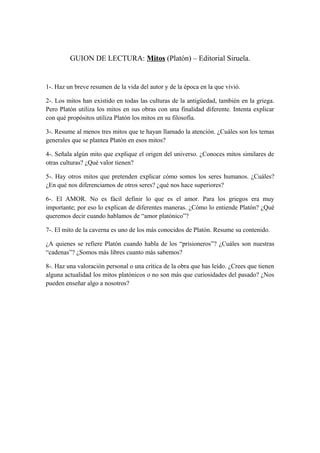 GUION DE LECTURA: Mitos (Platón) – Editorial Siruela.
1-. Haz un breve resumen de la vida del autor y de la época en la que vivió.
2-. Los mitos han existido en todas las culturas de la antigüedad, también en la griega.
Pero Platón utiliza los mitos en sus obras con una finalidad diferente. Intenta explicar
con qué propósitos utiliza Platón los mitos en su filosofía.
3-. Resume al menos tres mitos que te hayan llamado la atención. ¿Cuáles son los temas
generales que se plantea Platón en esos mitos?
4-. Señala algún mito que explique el origen del universo. ¿Conoces mitos similares de
otras culturas? ¿Qué valor tienen?
5-. Hay otros mitos que pretenden explicar cómo somos los seres humanos. ¿Cuáles?
¿En qué nos diferenciamos de otros seres? ¿qué nos hace superiores?
6-. El AMOR. No es fácil definir lo que es el amor. Para los griegos era muy
importante; por eso lo explican de diferentes maneras. ¿Cómo lo entiende Platón? ¿Qué
queremos decir cuando hablamos de “amor platónico”?
7-. El mito de la caverna es uno de los más conocidos de Platón. Resume su contenido.
¿A quienes se refiere Platón cuando habla de los “prisioneros”? ¿Cuáles son nuestras
“cadenas”? ¿Somos más libres cuanto más sabemos?
8-. Haz una valoración personal o una crítica de la obra que has leído. ¿Crees que tienen
alguna actualidad los mitos platónicos o no son más que curiosidades del pasado? ¿Nos
pueden enseñar algo a nosotros?