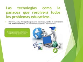 Las tecnologías como la
panacea que resolverá todos
los problemas educativos.
 El sentido, vida y efecto pedagógico de las tecnologías, vendrá de las relaciones
que sepamos establecer con el resto de componentes del curriculum.
Tecnologías como, solamente,
instrumentos curriculares
 