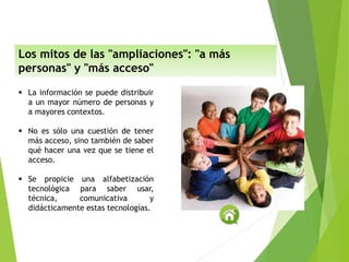  La información se puede distribuir
a un mayor número de personas y
a mayores contextos.
 No es sólo una cuestión de tener
más acceso, sino también de saber
qué hacer una vez que se tiene el
acceso.
 Se propicie una alfabetización
tecnológica para saber usar,
técnica, comunicativa y
didácticamente estas tecnologías.
Los mitos de las "ampliaciones": "a más
personas" y "más acceso"
 