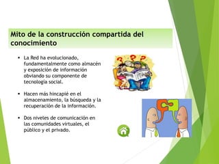  La Red ha evolucionado,
fundamentalmente como almacén
y exposición de información
obviando su componente de
tecnología social.
 Hacen más hincapié en el
almacenamiento, la búsqueda y la
recuperación de la información.
 Dos niveles de comunicación en
las comunidades virtuales, el
público y el privado.
Mito de la construcción compartida del
conocimiento
 