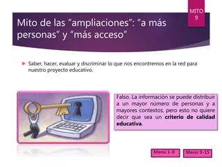 Mito de las “ampliaciones”: “a más
personas” y “más acceso”
► Saber, hacer, evaluar y discriminar lo que nos encontremos en la red para
nuestro proyecto educativo.
MITO
9
Menú 1-8 Menú 9-15
Falso. La información se puede distribuir
a un mayor número de personas y a
mayores contextos, pero esto no quiere
decir que sea un criterio de calidad
educativa.
 