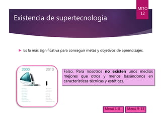 Existencia de supertecnología
► Es la más significativa para conseguir metas y objetivos de aprendizajes.
MITO
12
Menú 1-8 Menú 9-15
Falso. Para nosotros no existen unos medios
mejores que otros y menos basándonos en
características técnicas y estéticas.
 