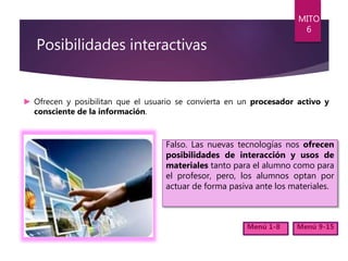 Posibilidades interactivas
► Ofrecen y posibilitan que el usuario se convierta en un procesador activo y
consciente de la información.
MITO
6
Menú 1-8 Menú 9-15
Falso. Las nuevas tecnologías nos ofrecen
posibilidades de interacción y usos de
materiales tanto para el alumno como para
el profesor, pero, los alumnos optan por
actuar de forma pasiva ante los materiales.
 