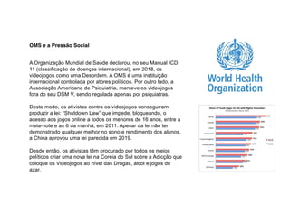 OMS e a Pressão Social
A Organização Mundial de Saúde declarou, no seu Manual ICD
11 (classificação de doenças internacional), em 2018, os
videojogos como uma Desordem. A OMS é uma instituição
internacional controlada por atores políticos. Por outro lado, a
Associação Americana de Psiquiatria, manteve os videojogos
fora do seu DSM V, sendo regulada apenas por psiquiatras.
Deste modo, os ativistas contra os videojogos conseguiram
produzir a lei: “Shutdown Law” que impede, bloqueando, o
acesso aos jogos online a todos os menores de 16 anos, entre a
meia-note e as 6 da manhã, em 2011. Apesar da lei não ter
demonstrado qualquer melhor no sono e rendimento dos alunos,
a China aprovou uma lei parecida em 2019.
Desde então, os ativistas têm procurado por todos os meios
políticos criar uma nova lei na Coreia do Sul sobre a Adicção que
coloque os Videojogos ao nível das Drogas, álcol e jogos de
azar.
 