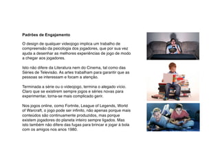 Padrões de Engajamento
O design de qualquer videojogo implica um trabalho de
compreensão da psicologia dos jogadores, que por sua vez
ajuda a desenhar as melhores experiências de jogo de modo
a chegar aos jogadores.
Isto não difere da Literatura nem do Cinema, tal como das
Séries de Televisão. As artes trabalham para garantir que as
pessoas se interessam e focam a atenção.
Terminada a série ou o videojogo, termina o alegado vício.
Claro que se existirem sempre jogos e séries novas para
experimentar, torna-se mais complicado gerir.
Nos jogos online, como Fortnite, League of Legends, World
of Warcraft, o jogo pode ser infinito, não apenas porque mais
conteúdos são continuamente produzidos, mas porque
existem jogadores do planeta inteiro sempre ligados. Mas
isto também não difere das fugas para brincar e jogar à bola
com os amigos nos anos 1980.
 