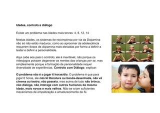 Idades, controlo e diálogo
Existe um problema nas idades mais tenras: 4, 8, 12, 14
Nestas idades, os sistemas de recompensa por via da Dopamina
não só não estão maduros, como ao aproximar da adolescência
requerem doses de dopamina mais elevadas por forma a definir a
testar e definir a personalidade.
Aqui cabe aos pais o controlo, ele é inevitável, não porque os
videojogos possam degenerar as mentes das crianças per se, mas
simplesmente porque a formação de personalidade requer
diversidade de experiências. Controlo com Diálogo, explicar:
O problema não é o jogar 6 horas/dia. O problema é que para
jogar 6 horas, ele não lê literatura ou banda-desenhada, não vê
cinema ou teatro, não passeia, mas acima de tudo não brinca,
não dialoga, não interage com outros humanos da mesma
idade, mais novos e mais velhos. Não se criam suficientes
mecanismos de empatização e amadurecimento de Si.
 