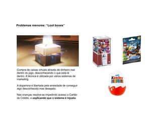 Problemas menores: “Loot boxes”
Compra de caixas virtuais através de dinheiro real
dentro do jogo, desconhecendo o que está lá
dentro. A técnica é utilizada por vários sistemas de
marketing.
A dopamina é libertada pela ansiedade de conseguir
algo desconhecido mas desejado.
Nas crianças resolve-se impedindo acesso a Cartão
de Crédito, e explicando que o sistema é injusto.
 