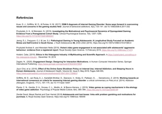 Referências
Kuss, D. J., Griffiths, M. D., & Pontes, H. M. (2017). DSM-5 diagnosis of Internet Gaming Disorder: Some ways forward in overcoming
issues and concerns in the gaming studies field. Journal of behavioral addictions, 6(2), 133–141. doi:10.1556/2006.6.2017.032
Przybylski, A. K., & Weinstein, N. (2019). Investigating the Motivational and Psychosocial Dynamics of Dysregulated Gaming:
Evidence From a Preregistered Cohort Study. Clinical Psychological Science, 7(6), 1257–1265.
https://doi.org/10.1177/2167702619859341
Jeong, E.J., Ferguson, C.J. & Lee, S.J. Pathological Gaming in Young Adolescents: A Longitudinal Study Focused on Academic
Stress and Self-Control in South Korea. J Youth Adolescence 48, 2333–2342 (2019). https://doi.org/10.1007/s10964-019-01065-4
Przybylski Andrew K. and Weinstein Netta (2019). Violent video game engagement is not associated with adolescents' aggressive
behaviour: evidence from a registered report. Royal Society Open Science, 13 February 2019. https://doi.org/10.1098/rsos.171474
Hodent, Celia, (2019), Ethics in the Videogame Industry: A Mythbusting and Scientific Approach, in https://celiahodent.com/ethics-in-
the-videogame-industry , December 18, 2019
Zagalo, N., (2020), Engagement Design. Designing for Interaction Motivations, in Human–Computer Interaction Series, Springer
International Publishing. https://www.springer.com/gp/book/9783030370848
Jiyun Choi, et al. (2018), Effect of the Online Game Shutdown Policy on Internet Use, Internet Addiction, and Sleeping Hours in
Korean Adolescents, Journal of Adolescent Health, Volume 62, Issue 5, May 2018, Pages 548-555,
https://www.sciencedirect.com/science/article/pii/S1054139X17308637
Griffiths, M. D., van Rooij, A. J., Kardefelt-Winther, D., Starcevic, V., Király, O., Pallesen, S., … Demetrovics, Z. (2016). Working towards an
international consensus on criteria for assessing internet gaming disorder: a critical commentary on Petry et al. (2014). Addiction
(Abingdon, England), 111(1), 167–175. doi:10.1111/add.13057
Plante, C. N., Gentile, D. A., Groves, C. L., Modlin, A., & Blanco-Herrera, J. (2019). Video games as coping mechanisms in the etiology
of video game addiction. Psychology of Popular Media Culture, 8(4), 385–394. https://doi.org/10.1037/ppm0000186
Zendle David, Meyer Rachel and Over Harriet (2019) Adolescents and loot boxes: links with problem gambling and motivations for
purchase, 6, Royal Society Open Science, https://doi.org/10.1098/rsos.190049
 