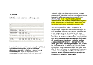 Violência
Estudos mais recentes a abrangentes
Przybylski Andrew K. and Weinstein Netta (2019). Violent
video game engagement is not associated with
adolescents' aggressive behaviour: evidence from a
registered report. Royal Society Open Science, 13
February 2019. https://doi.org/10.1098/rsos.171474
“A maior parte dos jogos analisados são jogados
regularmente por quase metade das mulheres e dois
terços dos adolescentes do sexo masculino do
Reino Unido. Dada a popularidade, poderia
argumentar-se que qualquer pequeno efeito ligando
jogos violentos a comportamentos agressivos teria
consequências para a sociedade como um todo.
“estudou-se a relação entre a quantidade de
adolescentes violentos que jogavam videojogos no
mês anterior e até que ponto os seus pais julgaram
o seu comportamento agressivo durante esse
período. De acordo com esse objetivo, avaliamos
uma série de modelos confirmatórios e exploratórios
que testaram a previsão de que níveis mais altos
de envolvimento com jogos violentos seriam
associados positivamente a comportamentos
mais agressivos e menos pró-sociais nos jovens.
De um modo geral, os resultados do nosso estudo
forneceram evidências de que esse não era o caso.
Dito de forma diferente, os resultados derivados dos
nossos testes de hipóteses não sustentavam a
posição de que jogos violentos se relacionam
com comportamentos agressivos.
 