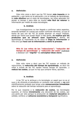 a. Definición:
Este mito viene a decir que las TIC tienen más impacto en la
población, y por tanto en la educación y en el método de aprendizaje,
es más efectivo que el resto de tecnologías, los niños aprenden sin
perder el tiempo y para ellos es mucho más fácil de retener la
información por medio de estas tecnologías.
b. Análisis
Las investigaciones no han llegado a confirmar estos aspectos,
teniendo también en cuenta que suelen confundir términos, ya que el
hecho de que con las TIC se pueda alcanzar un mayor impacto,
dando por hecho que puede llegar a más gente, no implica que los
productos que se ofrecen sean superiores.Y dentro del
aprendizaje lo importante no es cómo le llega la información al
niño sino qué hace con la información y cómo la procesa.
Mito 8: Los mitos de las "reducciones": "reducción del
tiempo de aprendizaje" y "reducción del costo".(subrayar
o destacar con ‘’negrita’’ los conceptos-ideas clave)
a. Definición
Este mito viene a decir que las TIC supone un método de
reducciones, la reducción del tiempo de aprendizaje, es decir los
niños a través de las TIC tardan menos tiempo en aprender, y
reduce los costos, ya que no hay que comprar libros, apuntes..
b. Análisis
A las TIC se le atribuye a la tecnología un papel que no es el
suyo o de ofrecerle al estudiante un contexto más variado, y no está
científicamente probado que tenga unas consecuencias inmediatas
sobre la reducción del tiempo necesario para el aprendizaje.
Por lo que respecta a la reducción de costos, las tecnologías
suponen, al menos inicialmente una elevación de los costos, por
una parte por otra porque la producción de material educativo de
calidad, conlleva un esfuerzo económico y temporal significativo.
 