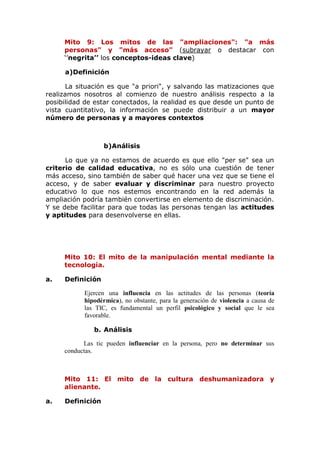 Mito 9: Los mitos de las "ampliaciones": "a más
personas" y "más acceso" (subrayar o destacar con
‘’negrita’’ los conceptos-ideas clave)
a)Definición
La situación es que "a priori", y salvando las matizaciones que
realizamos nosotros al comienzo de nuestro análisis respecto a la
posibilidad de estar conectados, la realidad es que desde un punto de
vista cuantitativo, la información se puede distribuir a un mayor
número de personas y a mayores contextos
b)Análisis
Lo que ya no estamos de acuerdo es que ello "per se" sea un
criterio de calidad educativa, no es sólo una cuestión de tener
más acceso, sino también de saber qué hacer una vez que se tiene el
acceso, y de saber evaluar y discriminar para nuestro proyecto
educativo lo que nos estemos encontrando en la red además la
ampliación podría también convertirse en elemento de discriminación.
Y se debe facilitar para que todas las personas tengan las actitudes
y aptitudes para desenvolverse en ellas.
Mito 10: El mito de la manipulación mental mediante la
tecnología.
a. Definición
Ejercen una influencia en las actitudes de las personas (teoría
hipodérmica), no obstante, para la generación de violencia a causa de
las TIC, es fundamental un perfil psicológico y social que le sea
favorable.
b. Análisis
Las tic pueden influenciar en la persona, pero no determinar sus
conductas.
Mito 11: El mito de la cultura deshumanizadora y
alienante.
a. Definición
 