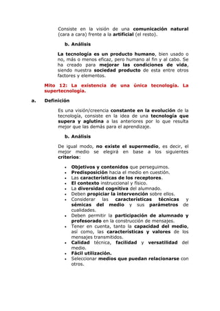 Consiste en la visión de una comunicación natural
(cara a cara) frente a la artificial (el resto).
b. Análisis
La tecnología es un producto humano, bien usado o
no, más o menos eficaz, pero humano al fin y al cabo. Se
ha creado para mejorar las condiciones de vida,
siendo nuestra sociedad producto de esta entre otros
factores y elementos.
Mito 12: La existencia de una única tecnología. La
supertecnología.
a. Definición
Es una visión/creencia constante en la evolución de la
tecnología, consiste en la idea de una tecnología que
supera y aglutina a las anteriores por lo que resulta
mejor que las demás para el aprendizaje.
b. Análisis
De igual modo, no existe el supermedio, es decir, el
mejor medio se elegirá en base a los siguientes
criterios:
 Objetivos y contenidos que perseguimos.
 Predisposición hacia el medio en cuestión.
 Las características de los receptores.
 El contexto instruccional y físico.
 La diversidad cognitiva del alumnado.
 Deben propiciar la intervención sobre ellos.
 Considerar las características técnicas y
sémicas del medio y sus parámetros de
cualidades.
 Deben permitir la participación de alumnado y
profesorado en la construcción de mensajes.
 Tener en cuenta, tanto la capacidad del medio,
así como, las características y valores de los
mensajes transmitidos.
 Calidad técnica, facilidad y versatilidad del
medio.
 Fácil utilización.
 Seleccionar medios que puedan relacionarse con
otros.
 