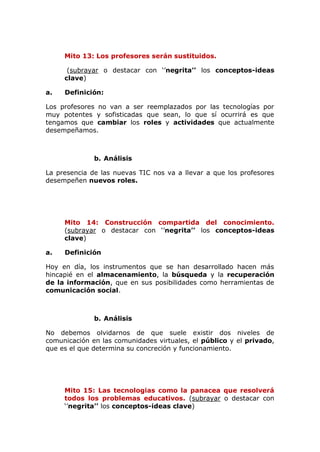 Mito 13: Los profesores serán sustituidos.
(subrayar o destacar con ‘’negrita’’ los conceptos-ideas
clave)
a. Definición:
Los profesores no van a ser reemplazados por las tecnologías por
muy potentes y sofisticadas que sean, lo que sí ocurrirá es que
tengamos que cambiar los roles y actividades que actualmente
desempeñamos.
b. Análisis
La presencia de las nuevas TIC nos va a llevar a que los profesores
desempeñen nuevos roles.
Mito 14: Construcción compartida del conocimiento.
(subrayar o destacar con ‘’negrita’’ los conceptos-ideas
clave)
a. Definición
Hoy en día, los instrumentos que se han desarrollado hacen más
hincapié en el almacenamiento, la búsqueda y la recuperación
de la información, que en sus posibilidades como herramientas de
comunicación social.
b. Análisis
No debemos olvidarnos de que suele existir dos niveles de
comunicación en las comunidades virtuales, el público y el privado,
que es el que determina su concreción y funcionamiento.
Mito 15: Las tecnologias como la panacea que resolverá
todos los problemas educativos. (subrayar o destacar con
‘’negrita’’ los conceptos-ideas clave)
 