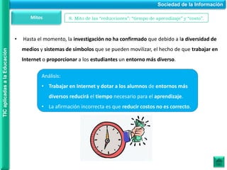 • Hasta el momento, la investigación no ha confirmado que debido a la diversidad de
medios y sistemas de símbolos que se pueden movilizar, el hecho de que trabajar en
Internet o proporcionar a los estudiantes un entorno más diverso.
Sociedad de la Información
TIC
aplicadas
a
la
Educación
Mitos 8. Mito de las “reducciones”: “tiempo de aprendizaje” y “costo”.
Análisis:
• Trabajar en Internet y dotar a los alumnos de entornos más
diversos reducirá el tiempo necesario para el aprendizaje.
• La afirmación incorrecta es que reducir costos no es correcto.
 