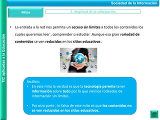 • La entrada a la red nos permite un acceso sin límites a todos los contenidos los
cuales queremos leer , comprender o estudiar .Aunque esa gran variedad de
contenidos se ven reducidos en los sitios educativos .
Sociedad de la Información
TIC
aplicadas
a
la
Educación
Mitos 3. Amplitud de la información
Análisis:
• En este mito la verdad es que la tecnología permite tener
información sobre todo por lo que vivimos rodeados de
información sin límites .
• Por otra parte , lo falso de este mito es que los contenidos no
se ven reducidos en los sitios educativos.
 