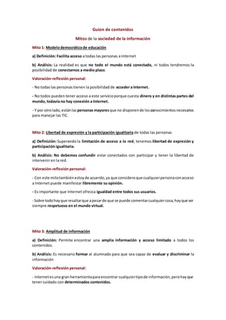 Guion de contenidos
Mitos de la sociedad de la información
Mito 1: Modelodemocráticode educación
a) Definición: Facilita acceso a todas las personas a Internet
b) Análisis: La realidad es que no todo el mundo está conectado, ni todos tendremos la
posibilidad de conectarnos a medio plazo.
Valoración-reflexión personal:
- No todas las personas tienen la posibilidad de acceder a Internet.
- No todos pueden tener acceso a este servicioporque cuesta dinero y en distintas partes del
mundo, todavía no hay conexión a Internet.
- Y por otrolado,estánlas personas mayoresque no disponende los conocimientosnecesarios
para manejar las TIC.
Mito 2: Libertad de expresión y la participación igualitaria de todas las personas
a) Definición: Superando la limitación de acceso a la red, tenemos libertad de expresión y
participación igualitaria.
b) Análisis: No debemos confundir estar conectados con participar y tener la libertad de
intervenir en la red.
Valoración-reflexión personal:
- Con este mitotambiénestoyde acuerdo,ya que consideroque cualquierpersonaconacceso
a Internet puede manifestar libremente su opinión.
- Es importante que Internet ofrezca igualdad entre todos sus usuarios.
- Sobre todohayque resaltarque apesarde que se puede comentarcualquiercosa,hayque ser
siempre respetuoso en el mundo virtual.
Mito 3: Amplitud de información
a) Definición: Permite encontrar una amplia información y acceso limitado a todos los
contenidos.
b) Análisis: Es necesario formar al alumnado para que sea capaz de evaluar y discriminar la
información
Valoración-reflexión personal:
- Internetesuna gran herramientaparaencontrar cualquiertipode información,perohayque
tener cuidado con determinados contenidos.
 