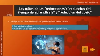 Los mitos de las "reducciones": "reducción del
tiempo de aprendizaje" y "reducción del costo"
• Trabajar en red reduce el tiempo de aprendizaje y es menos costoso
Sociedad de la información
MITOS
TIC
aplicadas
a
la
educación
 Los costos se elevan
 Conlleva un esfuerzo económico y temporal significativo.
 