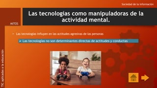 Las tecnologías como manipuladoras de la
actividad mental.
• Las tecnologías influyen en las actitudes agresivas de las personas
Sociedad de la información
MITOS
TIC
aplicadas
a
la
educación
 Las tecnologías no son determinantes directas de actitudes y conductas
 