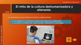 El mito de la cultura deshumanizadora y
alienante.
• La comunicación que se produce es artificial y deshumanizada
Sociedad de la información
MITOS
TIC
aplicadas
a
la
educación
 La tecnología es un producto humano que mejora sus condiciones
 La sociedad es producto de varios factores, además de la tecnología
 