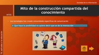 Mito de la construcción compartida del
conocimiento
• Las tecnologías han creado comunidades especificas de comunicación
Sociedad de la información
MITOS
TIC
aplicadas
a
la
educación
 Que haya la posibilidad no quiere decir que se de la interacción
 