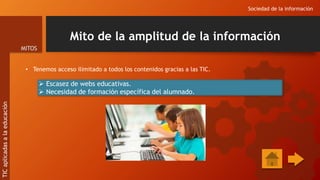 Mito de la amplitud de la información
• Tenemos acceso ilimitado a todos los contenidos gracias a las TIC.
Sociedad de la información
MITOS
TIC
aplicadas
a
la
educación
 Escasez de webs educativas.
 Necesidad de formación específica del alumnado.
 