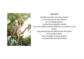 Jasy Jateré
También conocido como Yasy Yateré,
es el cuarto hijo de Tau y Keraná
en la mitología guaraní.
Se trata de un pequeño duende
que tiene cabellos dorados brillantes y ondulados, y ojos
azules.
Vaga desnudo por las plantaciones del campo
en horas de la siesta.
Se lo considera el Cupido guaraní
y es el portador de la fecundidad.
 