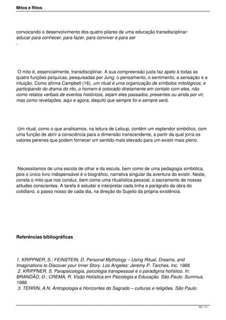 Mitos e Ritos




convocando o desenvolvimento dos quatro pilares de uma educação transdisciplinar:
educar para conhecer, para fazer, para conviver e para ser
.




 O mito é, essencialmente, transdisciplinar. A sua compreensão justa faz apelo à todas as
quatro funções psíquicas, pesquisadas por Jung: o pensamento, o sentimento, a sensação e a
intuição. Como afirma Campbell (16), um ritual é uma organização de símbolos mitológicos; e
participando do drama do rito, o homem é colocado diretamente em contato com eles, não
como relatos verbais de eventos históricos, sejam eles passados, presentes ou ainda por vir,
mas como revelações, aqui e agora, daquilo que sempre foi e sempre será.




 Um ritual, como o que analisamos, na leitura de Leloup, contêm um esplendor simbólico, com
uma função de abrir a consciência para a dimensão transcendente, a partir da qual jorra os
valores perenes que podem fornecer um sentido mais elevado para um existir mais pleno.




 Necessitamos de uma escola de olhar e da escuta, bem como de uma pedagogia simbólica,
pois o único livro indispensável é o biográfico, narrativa singular da aventura do existir. Neste,
consta o mito que nos conduz, bem como uma ritualística pessoal, o sacramento de nossas
atitudes conscientes. A tarefa é estudar e interpretar cada linha e parágrafo da obra do
cotidiano, o passo nosso de cada dia, na direção do Sujeito da própria existência.




Referências bibliográficas




1. KRIPPNER, S.; FEINSTEIN, D. Personal Mythology – Using Ritual, Dreams, and
Imaginations to Discover your Inner Story. Los Angeles: Jeremy P. Tarches, Inc, 1988.
 2. KRIPPNER, S. Parapsicologia, psicologia transpessoal e o paradigma holístico. In:
BRANDÃO, D.; CREMA, R. Visão Holística em Psicologia e Educação. São Paulo: Summus,
1988.
 3. TERRIN, A.N. Antropologia e Horizontes do Sagrado – culturas e religiões. São Paulo:



                                                                                              10 / 11
 