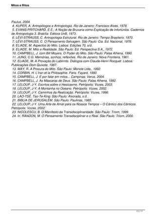 Mitos e Ritos




Paulus, 2004.
 4. KUPER, A. Antropólogos e Antropologia. Rio de Janeiro: Francisco Alves, 1978.
 5. EVANS-PRITCHARD, E.E.; A Noção de Bruxaria como Explicação de Infortúnios. Cadernos
de Antropologia 3. Brasília: Editora UnB, 1973.
 6. LÉVI-STRAUSS, C. Antropologia Estrutural. Rio de Janeiro: Tempo Brasileiro, 1970.
 7. LÉVI-STRAUSS, C. O Pensamento Selvagem. São Paulo: Cia. Ed. Nacional, 1976.
 8. ELIADE, M. Aspectos do Mito. Lisboa: Edições 70, s/d.
 9. ELIADE, M. Mito e Realidade. São Paulo: Ed. Perspectiva S.A., 1972.
 10. CAMPBELL, J. com Bill Moyers. O Poder do Mito. São Paulo: Palas Athena, 1990.
 11. JUNG, C.G. Memórias, sonhos, reflexões. Rio de Janeiro: Nova Fronteira, 1961.
 12. ELIADE, M. A Provação do Labirinto. Diálogos com Claude-Henri Rocquet. Lisboa:
Publicações Dom Quixote, 1987.
 13. MAY, R. A Procura do Mito. São Paulo: Monole Ltda., 1992.
 14. CORBIN, H. L’Iran et la Philosophie. Paris: Fayard, 1990.
 15. CAMPBELL, J. E por falar em mitos... Campinas: Verus, 2004.
 16. CAMPBELL, J. As Máscaras de Deus. São Paulo: Palas Athena, 1992.
 17. LELOUP, J-Y. Escritos sobre o Hesicasmo. Petrópolis: Vozes, 2003.
 18. LELOUP, J-Y. A Montanha no Oceano. Petrópolis: Vozes, 2002.
 19. LELOUP, J-Y. Caminhos da Realização. Petrópolis: Vozes, 1996.
 20. LAO-TSÉ. Tao-Te-King. São Paulo: Alvorada, s.d.
 21. BIBLIA DE JERUSALÉM. São Paulo: Paulinas, 1985.
 22. LELOUP, J-Y. Uma Arte de Amar para os Nossos Tempos – O Cântico dos Cânticos.
Petrópolis: Vozes, 2002.
 23. NICOLESCU, B. O Manifesto da Transdisciplinaridade. São Paulo: Triom, 1999.
 24. In: RANDON, M. O Pensamento Transdisciplinar e o Real. São Paulo: Triom, 2000.




                                                                                 11 / 11
 