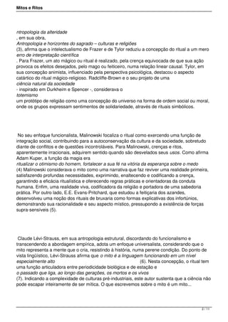 Mitos e Ritos




ntropologia da alteridade
, em sua obra,
Antropologia e horizontes do sagrado – culturas e religiões
(3), afirma que o intelectualismo de Frazer e de Tylor reduziu a concepção do ritual a um mero
erro de interpretação científica
. Para Frazer, um ato mágico ou ritual é realizado, pela crença equivocada de que sua ação
provoca os efeitos desejados, pelo mago ou feiticeiro, numa relação linear causal. Tylor, em
sua concepção animista, influenciado pela perspectiva psicológica, destacou o aspecto
catártico do ritual mágico-religioso. Radcliffe-Brown e o seu projeto de uma
ciência natural da sociedade
- inspirado em Durkheim e Spencer -, considerava o
totemismo
um protótipo de religião como uma concepção do universo na forma de ordem social ou moral,
onde os grupos expressam sentimentos de solidariedade, através de rituais simbólicos.




 No seu enfoque funcionalista, Malinowski focaliza o ritual como exercendo uma função de
integração social, contribuindo para a autoconservação da cultura e da sociedade, sobretudo
diante de conflitos e de questões incontroláveis. Para Malinowski, crenças e ritos,
aparentemente irracionais, adquirem sentido quando são desvelados seus usos. Como afirma
Adam Kuper, a função da magia era
ritualizar o otimismo do homem, fortalecer a sua fé na vitória da esperança sobre o medo
(4) Malinowski considerava o mito como uma narrativa que faz reviver uma realidade primeira,
satisfazendo profundas necessidades, exprimindo, enaltecendo e codificando a crença,
garantindo a eficácia ritualística e oferecendo regras práticas e orientadoras da conduta
humana. Enfim, uma realidade viva, codificadora da religião e portadora de uma sabedoria
prática. Por outro lado, E.E. Evans-Pritchard, que estudou a feitiçaria dos azandes,
desenvolveu uma noção dos rituais de bruxaria como formas explicativas dos infortúnios,
demonstrando sua racionalidade e seu aspecto místico, pressupondo a existência de forças
supra-sensíveis (5).




 Claude Lévi-Strauss, em sua antropologia estrutural, discordando do funcionalismo e
transcendendo a abordagem empírica, adota um enfoque universalista, considerando que o
mito representa a mente que o cria, resistindo à história, numa perene condição. Do ponto de
vista lingüístico, Lévi-Strauss afirma que o mito é a linguagem funcionando em um nível
especialmente alto                                            (6). Nesta concepção, o ritual tem
uma função articuladora entre periodicidade biológica e de estação e
o passado que liga, ao longo das gerações, os mortos e os vivos
(7). Indicando a complexidade de culturas pré-industriais, este autor sustenta que a ciência não
pode escapar inteiramente de ser mítica. O que escrevemos sobre o mito é um mito...




                                                                                           2 / 11
 