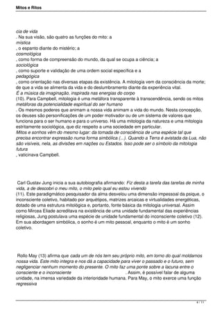 Mitos e Ritos




cia de vida
. Na sua visão, são quatro as funções do mito: a
mística
, o espanto diante do mistério; a
cosmológica
, como forma de compreensão do mundo, da qual se ocupa a ciência; a
sociológica
, como suporte e validação de uma ordem social específica e a
pedagógica
, como orientação nas diversas etapas da existência. A mitologia vem da consciência da morte;
de que a vida se alimenta da vida e do deslumbramento diante da experiência vital.
É a música da imaginação, inspirada nas energias do corpo
(10). Para Campbell, mitologia é uma metáfora transparente à transcendência, sendo os mitos
metáforas da potencialidade espiritual do ser humano
. Os mesmos poderes que animam a nossa vida animam a vida do mundo. Nesta concepção,
os deuses são personificações de um poder motivador ou de um sistema de valores que
funciona para o ser humano e para o universo. Há uma mitologia da natureza e uma mitologia
estritamente sociológica, que diz respeito a uma sociedade em particular.
Mitos e sonhos vêm do mesmo lugar: da tomada de consciência de uma espécie tal que
precisa encontrar expressão numa forma simbólica (...). Quando a Terra é avistada da Lua, não
são visíveis, nela, as divisões em nações ou Estados. Isso pode ser o símbolo da mitologia
futura
, vaticinava Campbell.




 Carl Gustav Jung inicia a sua autobiografia afirmando: Fiz desta a tarefa das tarefas de minha
vida, a de descobri o meu mito, o mito pelo qual eu estou vivendo
(11). Este paradigmático pesquisador da alma desvelou uma dimensão impessoal da psique, o
inconsciente coletivo, habitado por arquétipos, matrizes arcaicas e virtualidades energéticas,
dotado de uma estrutura mitológica e, portanto, fonte básica da mitologia universal. Assim
como Mircea Eliade acreditava na existência de uma unidade fundamental das experiências
religiosas, Jung postulava uma espécie de unidade fundamental do inconsciente coletivo (12).
Em sua abordagem simbólica, o sonho é um mito pessoal, enquanto o mito é um sonho
coletivo.




 Rollo May (13) afirma que cada um de nós tem seu próprio mito, em torno do qual moldamos
nossa vida. Este mito integra e nos dá a capacidade para viver o passado e o futuro, sem
negligenciar nenhum momento do presente. O mito faz uma ponte sobre a lacuna entre o
consciente e o inconsciente                           . Assim, é possível falar de alguma
unidade, na imensa variedade da interioridade humana. Para May, o mito exerce uma função
regressiva



                                                                                           4 / 11
 