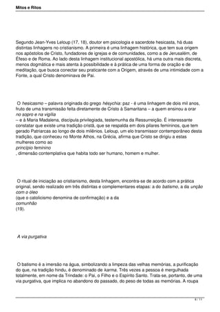 Mitos e Ritos




Segundo Jean-Yves Leloup (17, 18), doutor em psicologia e sacerdote hesicasta, há duas
distintas linhagens no cristianismo. A primeira é uma linhagem histórica, que tem sua origem
nos apóstolos de Cristo, fundadores de igrejas e de comunidades, como a de Jerusalém, de
Éfeso e de Roma. Ao lado desta linhagem institucional apostólica, há uma outra mais discreta,
menos dogmática e mais atenta à possibilidade e à prática de uma forma de oração e de
meditação, que busca conectar seu praticante com a Origem, através de uma intimidade com a
Fonte, a qual Cristo denominava de Pai.




 O hesicasmo – palavra originada do grego hésychia: paz - é uma linhagem de dois mil anos,
fruto de uma transmissão feita diretamente de Cristo à Samaritana – a quem ensinou a orar
no sopro e na vigília
– e à Maria Madalena, discípula privilegiada, testemunha da Ressurreição. É interessante
constatar que existe uma tradição cristã, que se respalda em dois pilares femininos, que tem
gerado Patriarcas ao longo de dois milênios. Leloup, um elo transmissor contemporâneo desta
tradição, que conheceu no Monte Athos, na Grécia, afirma que Cristo se dirigiu a estas
mulheres como ao
princípio feminino
, dimensão contemplativa que habita todo ser humano, homem e mulher.




 O ritual de iniciação ao cristianismo, desta linhagem, encontra-se de acordo com a prática
original, sendo realizado em três distintas e complementares etapas: a do batismo, a da unção
com o óleo
(que o catolicismo denomina de confirmação) e a da
comunhão
(19).




A via purgativa




 O batismo é a imersão na água, simbolizando a limpeza das velhas memórias, a purificação
do que, na tradição hindu, é denominado de karma. Três vezes a pessoa é mergulhada
totalmente, em nome da Trindade: o Pai, o Filho e o Espírito Santo. Trata-se, portanto, de uma
via purgativa, que implica no abandono do passado, do peso de todas as memórias. A roupa



                                                                                          6 / 11
 
