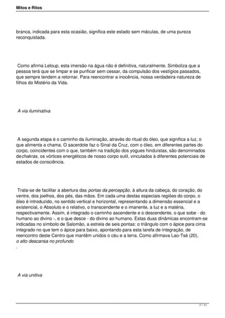 Mitos e Ritos




branca, indicada para esta ocasião, significa este estado sem máculas, de uma pureza
reconquistada.




 Como afirma Leloup, esta imersão na água não é definitiva, naturalmente. Simboliza que a
pessoa terá que se limpar e se purificar sem cessar, da compulsão dos vestígios passados,
que sempre tendem a retornar. Para reencontrar a inocência, nossa verdadeira natureza de
filhos do Mistério da Vida.




A via iluminativa




 A segunda etapa é o caminho da iluminação, através do ritual do óleo, que significa a luz, o
que alimenta a chama. O sacerdote faz o Sinal da Cruz, com o óleo, em diferentes partes do
corpo, coincidentes com o que, também na tradição dos yogues hinduístas, são denominados
dechakras, os vórtices energéticos de nosso corpo sutil, vinculados à diferentes potenciais de
estados de consciência.




  Trata-se de facilitar a abertura das portas da percepção, à altura da cabeça, do coração, do
ventre, dos joelhos, dos pés, das mãos. Em cada uma destas especiais regiões do corpo, o
óleo é introduzido, no sentido vertical e horizontal, representando a dimensão essencial e a
existencial, o Absoluto e o relativo, o transcendente e o imanente, a luz e a matéria,
respectivamente. Assim, é integrado o caminho ascendente e o descendente, o que sobe - do
humano ao divino -, e o que desce - do divino ao humano. Estas duas dinâmicas encontram-se
indicadas no símbolo de Salomão, a estrela de seis pontas: o triângulo com o ápice para cima
integrado no que tem o ápice para baixo, apontando para esta tarefa de integração, de
reencontro deste Centro que mantêm unidos o céu e a terra. Como afirmava Lao-Tsé (20),
o alto descansa no profundo
.




A via unitiva




                                                                                           7 / 11
 