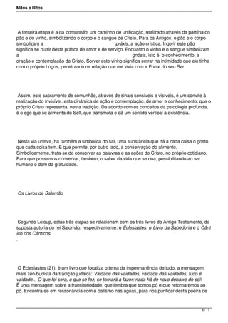 Mitos e Ritos




 A terceira etapa é a da comunhão, um caminho de unificação, realizado através da partilha do
pão e do vinho, simbolizando o corpo e o sangue de Cristo. Para os Antigos, o pão e o corpo
simbolizam a                                       práxis, a ação crística. Ingerir este pão
significa se nutrir desta prática de amor e de serviço. Enquanto o vinho e o sangue simbolizam
a                                                           gnósis, isto é, o conhecimento, a
oração e contemplação de Cristo. Sorver este vinho significa entrar na intimidade que ele tinha
com o próprio Logos, penetrando na relação que ele vivia com a Fonte do seu Ser.




 Assim, este sacramento de comunhão, através de sinais sensíveis e visíveis, é um convite à
realização do invisível, esta dinâmica de ação e contemplação, de amor e conhecimento, que o
próprio Cristo representa, nesta tradição. De acordo com os conceitos da psicologia profunda,
é o ego que se alimenta do Self, que transmuta e dá um sentido vertical à existência.




 Nesta via unitiva, há também a simbólica do sal, uma substância que dá a cada coisa o gosto
que cada coisa tem. E que permite, por outro lado, a conservação do alimento.
Simbolicamente, trata-se de conservar as palavras e as ações de Cristo, no próprio cotidiano.
Para que possamos conservar, também, o sabor da vida que se doa, possibilitando ao ser
humano o dom da gratuidade.




Os Livros de Salomão




  Segundo Leloup, estas três etapas se relacionam com os três livros do Antigo Testamento, de
suposta autoria do rei Salomão, respectivamente: o Eclesiastes, o Livro da Sabedoria e o Cânt
ico dos Cânticos
.




 O Eclesiastes (21), é um livro que focaliza o tema da impermanência de tudo, a mensagem
mais zen-budista da tradição judaica: Vaidade das vaidades, vaidade das vaidades, tudo é
vaidade... O que foi será, o que se fez, se tornará a fazer: nada há de novo debaixo do sol!
É uma mensagem sobre a transitoriedade, que lembra que somos pó e que retornaremos ao
pó. Encontra-se em ressonância com o batismo nas águas, para nos purificar desta poeira de



                                                                                           8 / 11
 