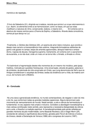 Mitos e Ritos




memória e de repetição.




 O livro da Sabedoria (21), dirigindo-se à realeza, recorda que somos Luz e que retornaremos à
Luz: Assim, os elementos entre si se harmonizavam, como na harpa, em que as notas
modificam a natureza do ritmo, conservando, todavia, o mesmo tom...        Em sintonia com a
abertura de nossos centros para a Chama da Sophia, a Sabedoria. Através desta consciência,
somos pó que dança na Luz.




 Finalmente, o Cântico dos Cânticos (22), um poema de amor total e inclusivo, que concilia o
desejo mais carnal e a transcendência mais sublime, integrando brincadeiras saltitantes de
gamo e de gazela no campo, beijos de amantes apaixonados, abraços fraternos e enlace
divino, núpcias de deuses, hierogamia suprema. Certamente, em sintonia com o sacramento
da eucaristia, a via não dual, onde um mais um se torna três: o Amado, a Amada e o Amor.




 Foi lastimável a fragmentação destes três momentos de um mesmo rito iniciático, pela Igreja
Católica, motivada por questões hierárquicas. Uma encarnação, através de gestos, palavras e
de símbolos, da plenitude do mito encarnado em Cristo, que Jung denominava de Self e que os
Antigos consideravam o arquétipo da Síntese, bodas da existência com a Vida, da matéria com
a Luz, do humano com o Mistério.




III – Conclusão




 Há uma clara e generalizada tendência, no mundo contemporâneo, de resgatar o valor do mito
e do rito, que conformam todas as grandes tradições sapienciais. Alguns denominam este
movimento de reencantamento do mundo. Neste sentido, a arte e ciência da hermenêutica é
fundamental, no seu aspecto mais amplo e inclusivo. Considero a abordagem transdisciplinar a
mais valiosa contribuição neste sentido, pois representa a necessária dialogicidade da ciência
com a arte, a filosofia e a tradição espiritual. A transdisciplinaridade está sendo refletida por
grandes mentores da pós-modernidade, como Basarab Nicolescu (23) e Edgar Morin (24),
constando de valiosos e significativos documentos, gerados pelo Fórum de Ciência e Cultura
da Unesco, desde a Declaração de Veneza (1986) até o congresso de Locarno (1997),



                                                                                            9 / 11
 