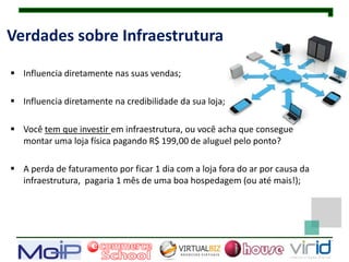 Verdades sobre Infraestrutura

 Influencia diretamente nas suas vendas;

 Influencia diretamente na credibilidade da sua loja;

 Você tem que investir em infraestrutura, ou você acha que consegue
  montar uma loja física pagando R$ 199,00 de aluguel pelo ponto?

 A perda de faturamento por ficar 1 dia com a loja fora do ar por causa da
  infraestrutura, pagaria 1 mês de uma boa hospedagem (ou até mais!);
 