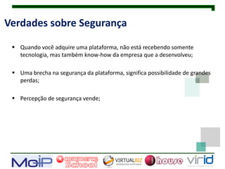 Verdades sobre Segurança

  Quando você adquire uma plataforma, não está recebendo somente
   tecnologia, mas também know-how da empresa que a desenvolveu;

  Uma brecha na segurança da plataforma, significa possibilidade de grandes
   perdas;

  Percepção de segurança vende;
 