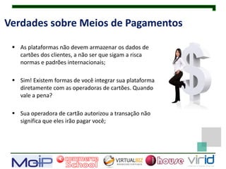 Verdades sobre Meios de Pagamentos

  As plataformas não devem armazenar os dados de
   cartões dos clientes, a não ser que sigam a risca
   normas e padrões internacionais;

  Sim! Existem formas de você integrar sua plataforma
   diretamente com as operadoras de cartões. Quando
   vale a pena?

  Sua operadora de cartão autorizou a transação não
   significa que eles irão pagar você;
 
