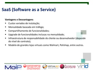 SaaS (Software as a Service)

 Vantagens e Desvantagens
  Custos variados de instalação;
  Mensalidade baseada em tráfego;
  Compartilhamento de funcionalidades;
  Upgrade de funcionalidades inclusas na mensalidade;
  Infraestrutura de responsabilidade do cliente ou desenvolvedor (depende
    do nível de contrato);
  Modelo de grandes lojas virtuais como Walmart, Polishop, entre outros.
 